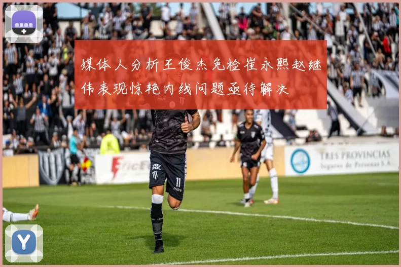 媒体人分析王俊杰免检崔永熙赵继伟表现惊艳内线问题亟待解决